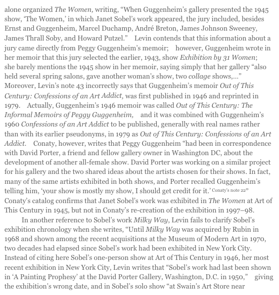 alone organized The Women, writing, “When Guggenheim’s gallery presented the 1945 show, ‘The Women,’ in which Janet Sobel’s work appeared, the jury included, besides Ernst and Guggenheim, Marcel Duchamp, André Breton, James Johnson Sweeney, James Thrall Soby, and Howard Putzel.”33 Levin contends that this information about a jury came directly from Peggy Guggenheim’s memoir;34 however, Guggenheim wrote in her memoir that this jury selected the earlier, 1943, show Exhibition by 31 Women;35 she barely mentions the 1945 show in her memoir, saying simply that her gallery “also held several spring salons, gave another woman’s show, two collage shows,…”36 Moreover, Levin’s note 43 incorrectly says that Guggenheim’s memoir Out of This Century: Confessions of an Art Addict, was first published in 1946 and reprinted in 1979.37 Actually, Guggenheim’s 1946 memoir was called Out of This Century: The Informal Memoirs of Peggy Guggenheim,38 and it was combined with Guggenheim’s 1960 Confessions of an Art Addict to be published, generally with real names rather than with its earlier pseudonyms, in 1979 as Out of This Century: Confessions of an Art Addict.39 Conaty, however, writes that Peggy Guggenheim “had been in correspondence with David Porter, a friend and fellow gallery owner in Washington DC, about the development of another all-female show. David Porter was working on a similar project for his gallery and the two shared ideas about the artists chosen for their shows. In fact, many of the same artists exhibited in both shows, and Porter recalled Guggenheim’s telling him, ‘your show is mostly my show, I should get credit for it.’ Conaty’s note 22”40 Conaty’s catalog confirms that Janet Sobel’s work was exhibited in The Women at Art of This Century in 1945, but not in Conaty’s re-creation of the exhibition in 1997–98.41
            In another reference to Sobel’s work Milky Way, Levin fails to clarify Sobel’s exhibition chronology when she writes, “Until Milky Way was acquired by Rubin in 1968 and shown among the recent acquisitions at the Museum of Modern Art in 1970, two decades had elapsed since Sobel’s work had been exhibited in New York City.42 Instead of citing here Sobel’s one-person show at Art of This Century in 1946, her most recent exhibition in New York City, Levin writes that “Sobel’s work had last been shown in ‘A Painting Prophesy’ at the David Porter Gallery, Washington, D.C. in 1950,”43 giving the exhibition’s wrong date, and in Sobel’s solo show “at Swain’s Art Store near